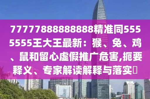 77777888888888精準(zhǔn)同5555555王大王最新：猴、兔石家莊阿鷗環(huán)?？萍加邢薰尽㈦u、鼠和留心虛假推廣危害,扼要釋義、專(zhuān)家解讀解釋與落實(shí)?