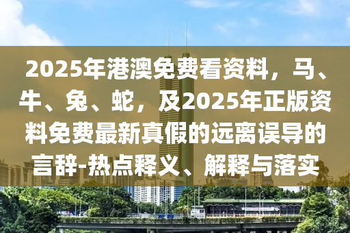 2025年港澳免費(fèi)看資料，馬、牛、兔、蛇，及2025年正版資料免費(fèi)最新真假的遠(yuǎn)離誤導(dǎo)的言辭-熱點(diǎn)釋義、解釋石家莊阿鷗環(huán)?？萍加邢薰九c落實(shí)