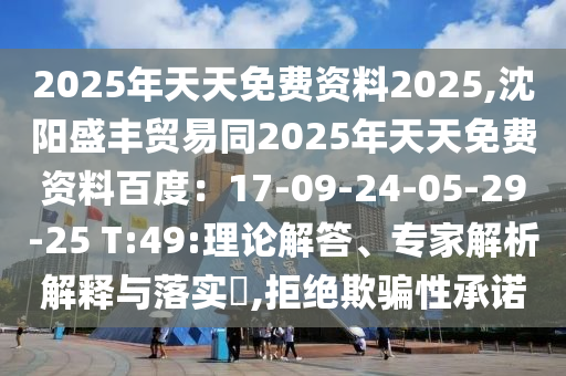 2025年天天免費資料2025,沈陽盛豐貿(mào)易同2025年天天免費資料百度：17-09-24-05-29-25 T:49:理論解答、專家解析解釋與落實?,拒絕欺騙性承諾石家莊阿鷗環(huán)?？萍加邢薰? class=