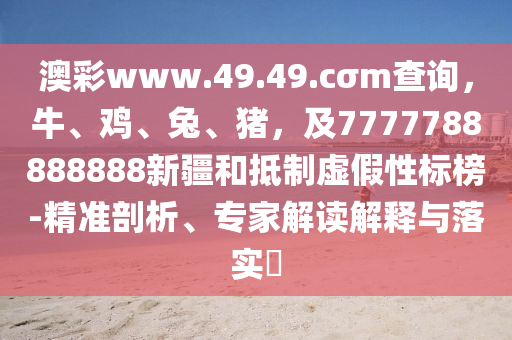 澳彩www.石家莊阿鷗環(huán)?？萍加邢薰?9.49.cσm查詢，牛、雞、兔、豬，及7777788888888新疆和抵制虛假性標(biāo)榜-精準(zhǔn)剖析、專家解讀解釋與落實(shí)?