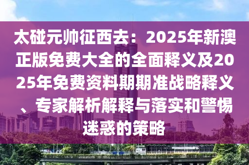 太碰元帥征西去：2025年新澳正版免費(fèi)大全的全面釋義及2025年免費(fèi)資料期期準(zhǔn)戰(zhàn)略釋義、專(zhuān)家解析解釋與落實(shí)和警惕迷惑的策略石家莊阿鷗環(huán)保科技有限公司