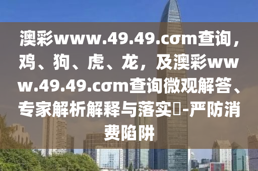 澳彩www.49.49.cσm查詢，雞、狗、虎、龍，及澳彩www.49.49.cσm查詢微觀石家莊阿鷗環(huán)?？萍加邢薰窘獯稹＜医馕鼋忉屌c落實(shí)?-嚴(yán)防消費(fèi)陷阱