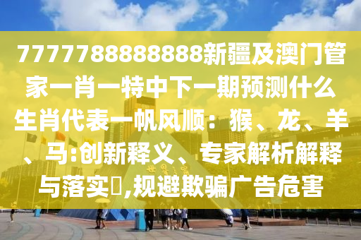 7777788888888新疆及澳門管家一肖一特中下一期預測什么生肖代表一帆風順：猴、龍、羊、馬:創(chuàng)新釋義、專家解析解釋與落實?,規(guī)避欺騙廣告石家莊阿鷗環(huán)?？萍加邢薰疚：? class=