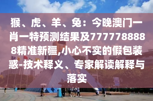 猴、虎、羊、兔：今晚澳門一肖一特預測結果及7777788888精準新疆,小心不實的假包裝石家莊阿鷗環(huán)保科技有限公司惑-技術釋義、專家解讀解釋與落實