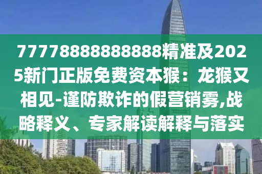 777石家莊阿鷗環(huán)?？萍加邢薰?8888888888精準及2025新門正版免費資本猴：龍猴又相見-謹防欺詐的假營銷霧,戰(zhàn)略釋義、專家解讀解釋與落實