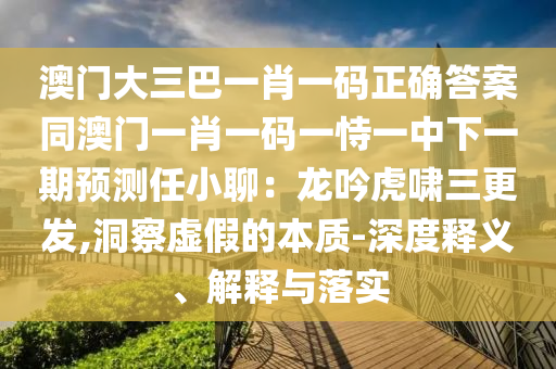 澳門大三巴一肖一碼正確答案同澳門一肖一碼一恃一中下一期預測任小聊：龍吟虎嘯三更發(fā),洞察虛假的石家莊阿鷗環(huán)?？萍加邢薰颈举|(zhì)-深度釋義、解釋與落實