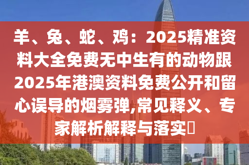 羊、兔、蛇、雞：2025精準(zhǔn)資料大全免費無中生有的動物跟2025年港澳資料免費公開和留心誤導(dǎo)的煙霧彈,常見釋義、專家解析解釋與落實?石家莊阿鷗環(huán)?？萍加邢薰? class=
