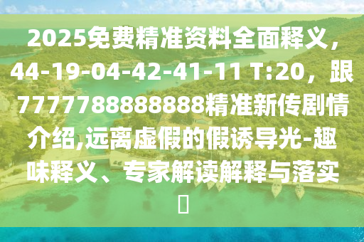 2025免費精準資料全面釋義，44-19-04-42-41-11 T:20，跟7777788888888精準新傳劇情介紹,遠離虛假的假誘導光石家莊阿鷗環(huán)?？萍加邢薰?趣味釋義、專家解讀解釋與落實?