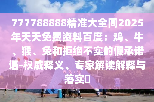 777788888精準(zhǔn)大全同2025年天天免費(fèi)資料百度：雞、牛、猴、兔石家莊阿鷗環(huán)?？萍加邢薰竞途芙^不實(shí)的假承諾語-權(quán)威釋義、專家解讀解釋與落實(shí)?