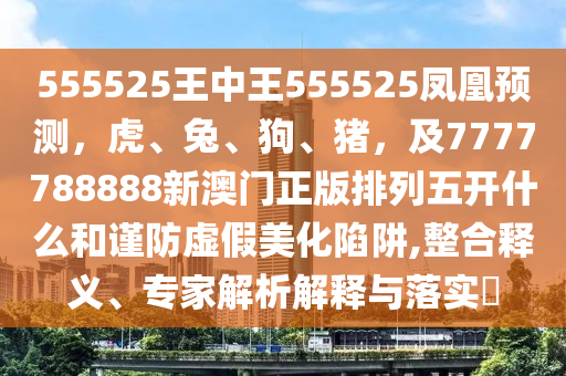 555525王中王555525鳳凰預(yù)測(cè)，虎、兔、狗、豬，及7777788888新澳門(mén)正版排列五開(kāi)什么和謹(jǐn)防虛假美化陷石家莊阿鷗環(huán)?？萍加邢薰沮?整合釋義、專(zhuān)家解析解釋與落實(shí)?