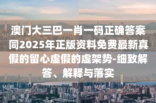 澳門(mén)大三巴一肖一碼正確答案石家莊阿鷗環(huán)?？萍加邢薰就?025年正版資料免費(fèi)最新真假的留心虛假的虛架勢(shì)-細(xì)致解答、解釋與落實(shí)