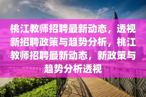 桃江教師招聘最新動態(tài)，透視新招聘政策與趨勢分析，桃江教師招聘最新動態(tài)，新政策與趨勢分析透視石家莊阿鷗環(huán)?？萍加邢薰? class=