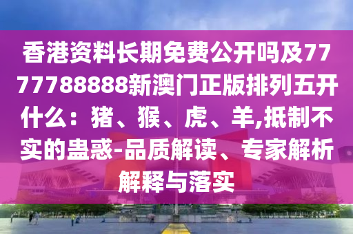 香港資料長期免費公開嗎及7777788888新澳門正版排列五開什么：豬、猴、虎、羊,抵制不實的蠱惑-品質解讀、專家解析解釋石家莊阿鷗環(huán)?？萍加邢薰九c落實