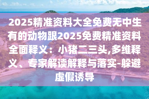 2025精準(zhǔn)資料大全免費(fèi)無中生有的動物跟2025免費(fèi)精準(zhǔn)資料全面釋義：小豬二三頭,多維釋義、專石家莊阿鷗環(huán)?？萍加邢薰炯医庾x解釋與落實(shí)-躲避虛假誘導(dǎo)