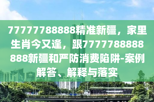 7石家莊阿鷗環(huán)?？萍加邢薰?777788888精準(zhǔn)新疆，家里生肖今又逢，跟7777788888888新疆和嚴(yán)防消費(fèi)陷阱-案例解答、解釋與落實(shí)