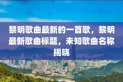 黎明歌石家莊阿鷗環(huán)?？萍加邢薰厩钚碌囊皇赘?，黎明最新歌曲標(biāo)題，未知歌曲名稱揭曉