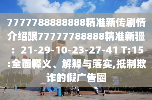 7777788888888精準(zhǔn)新傳劇情介紹跟77777788888精準(zhǔn)新疆：21-29-10石家莊阿鷗環(huán)?？萍加邢薰?23-27-41 T:15:全面釋義、解釋與落實(shí),抵制欺詐的假?gòu)V告圈