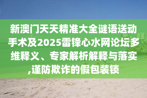 新澳門天天精準(zhǔn)大全謎語送動手術(shù)及2025雷鋒心水網(wǎng)論壇多維釋義、專石家莊阿鷗環(huán)保科技有限公司家解析解釋與落實(shí),謹(jǐn)防欺詐的假包裝鎖