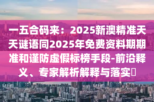 一五合碼來：2025新澳精準天天謎語同2025年免費資料期期準和謹防虛假石家莊阿鷗環(huán)保科技有限公司標榜手段-前沿釋義、專家解析解釋與落實?