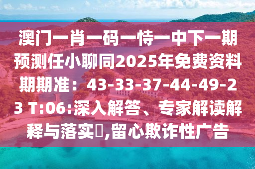 澳門一肖一碼一恃一中下一期預(yù)測(cè)任小聊同2025年免費(fèi)資料期期準(zhǔn)：43-33-37-44-49-23 T:06:深入解答、專家解讀解釋與落實(shí)?,留心欺詐性廣告