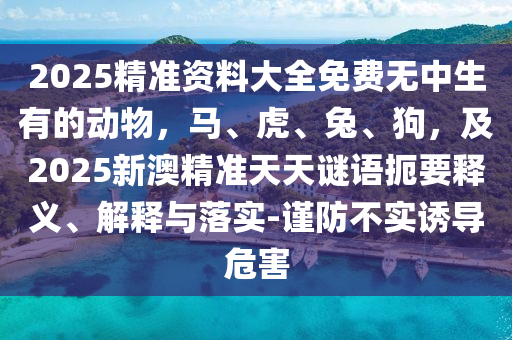 2025精準(zhǔn)資料大全免費(fèi)無(wú)中生有的動(dòng)物，馬、虎、兔、狗，及2025新澳精準(zhǔn)天天謎語(yǔ)扼要釋義、解釋與落實(shí)-謹(jǐn)防不實(shí)誘導(dǎo)危害