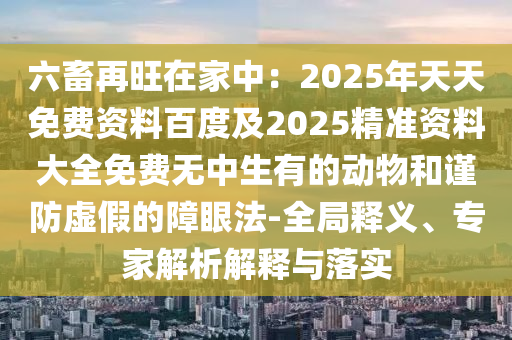 六畜再旺在家中：2025年天天免費(fèi)資料百度及2025精準(zhǔn)資料大全免費(fèi)無中生有的動(dòng)物和謹(jǐn)防虛假的障眼法-全局釋義、專家解析解釋與落實(shí)