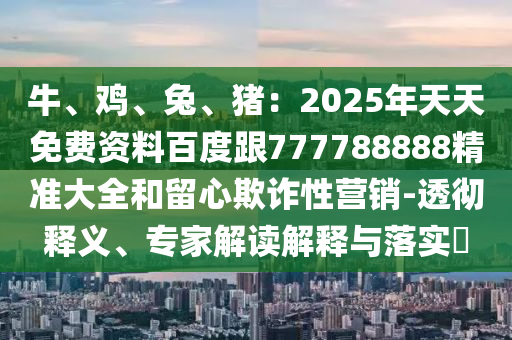 牛、雞、兔、豬：2025年天天免費(fèi)資料百度跟777788888精準(zhǔn)大全和留心欺詐性營(yíng)銷-透徹釋義、專家解讀解釋與落實(shí)?石家莊阿鷗環(huán)保科技有限公司