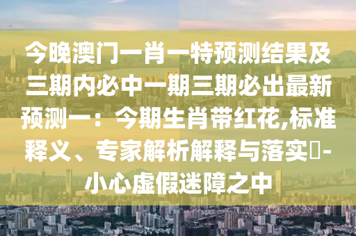 今晚澳門(mén)一肖一特預(yù)測(cè)結(jié)果及三期內(nèi)必中一期三期必出最新預(yù)測(cè)一：今期生肖帶紅花,標(biāo)準(zhǔn)釋義、專(zhuān)家解析解釋與落實(shí)?-小心虛假迷障之中