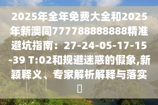 2025年全年免費(fèi)大全和2025年新澳同777788888888精準(zhǔn)避坑指南：27-24-05-17-15-39 T:02和規(guī)避迷惑的假象,新穎釋義、專家解析解釋與落實(shí)?