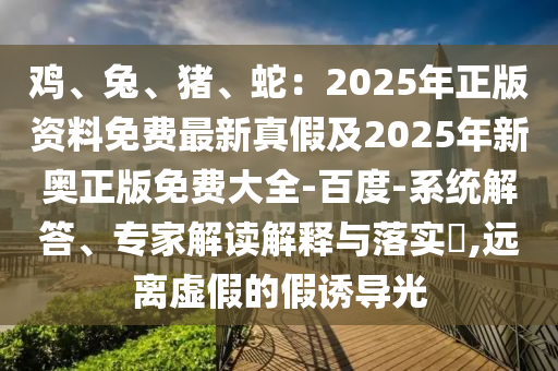 雞、兔、豬、蛇：2025年正版資料免費(fèi)最新真假及2025年新奧正版免費(fèi)大全-百度-系統(tǒng)解答、專家解讀解釋與落實(shí)?,遠(yuǎn)離虛假的假誘導(dǎo)光石家莊阿鷗環(huán)?？萍加邢薰? class=