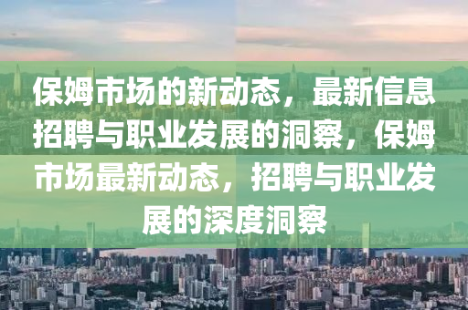 保姆市場(chǎng)的新動(dòng)態(tài)，最新信息招聘與職業(yè)發(fā)展的洞察，保姆市場(chǎng)最新動(dòng)態(tài)，招聘與職業(yè)發(fā)展的深度洞察