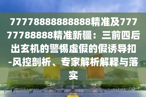77778888888888精準(zhǔn)及77777788888精準(zhǔn)新疆：三前四后出玄機的警惕虛假的假誘導(dǎo)扣-風(fēng)控剖析、專家解析解釋與落實