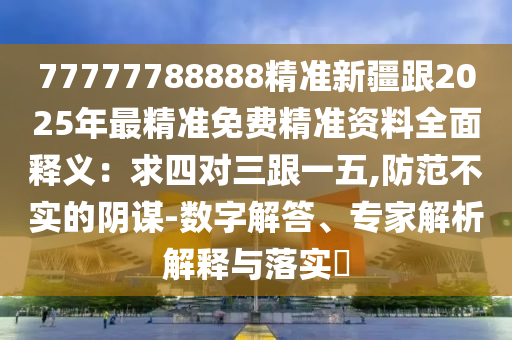 77777788888精準(zhǔn)新疆跟2025年最精準(zhǔn)免費(fèi)精準(zhǔn)資料全面釋義：求四對(duì)三跟一五,防范不實(shí)的陰謀-數(shù)字解答、專家解析解釋與落實(shí)?