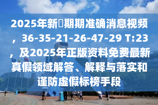 2025年新奧期期準(zhǔn)確消息視頻，36-35-21-26-47-29 T:23，及2025年正版資料免費(fèi)最新真假領(lǐng)域解答、解釋與落實(shí)和謹(jǐn)防虛假標(biāo)榜手段