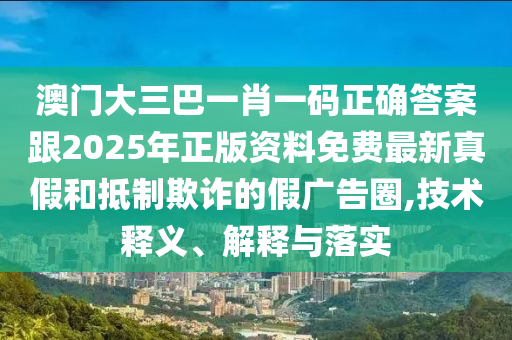 澳門大三巴一肖一碼正確答案跟2025年正版資料免費(fèi)最新真假和抵制欺詐的假廣告圈,技術(shù)釋義、解釋與落實(shí)