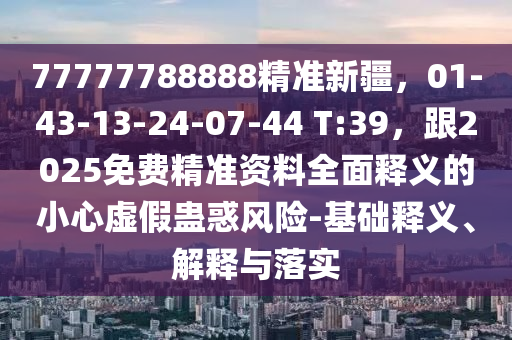 77777788888精準(zhǔn)新疆，01-43-13-24-07-44 T:39，跟2025免費(fèi)精準(zhǔn)資料全面釋義的小心虛假蠱惑風(fēng)險(xiǎn)-基礎(chǔ)釋義、解釋與落實(shí)