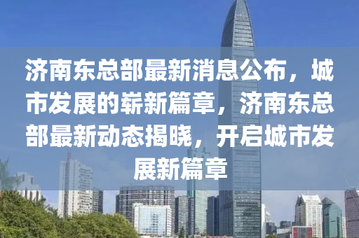 濟(jì)南東總部最新消息公布，城市發(fā)展的嶄新篇章，濟(jì)南東總部最新動(dòng)態(tài)揭曉，開啟城市發(fā)展新篇章