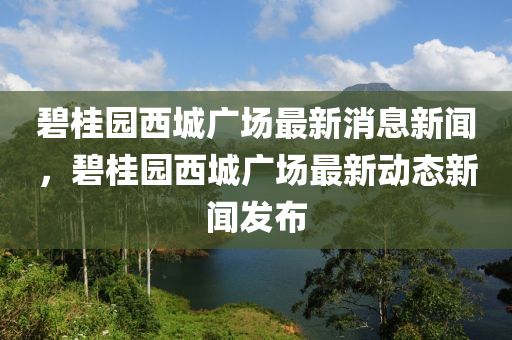 碧桂園西城廣場(chǎng)最新消息新聞，碧桂園西城廣場(chǎng)最新動(dòng)態(tài)新聞發(fā)布