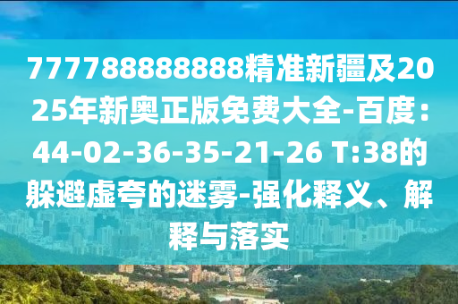 777788888888精準(zhǔn)新疆及2025年新奧正版免費(fèi)大全-百度：44-02-36-35-21-26 T:38的躲避虛夸的迷霧-強(qiáng)化釋義、解釋與落實(shí)