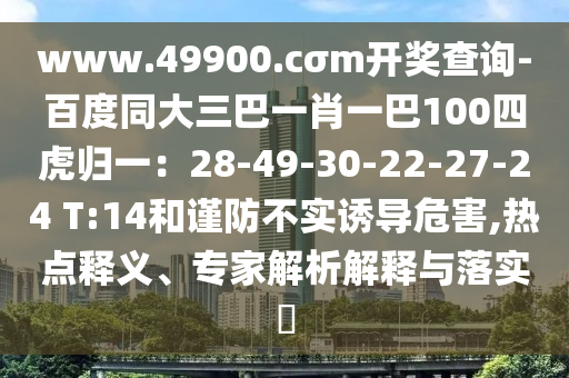 www.49900.cσm開獎(jiǎng)查詢-百度同大三巴一肖一巴100四虎歸一：28-49-30-22-27-24 T:14和謹(jǐn)防不實(shí)誘導(dǎo)危害,熱點(diǎn)釋義、專家解析解釋與落實(shí)?