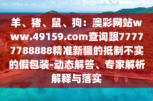 羊、豬、鼠、狗：澳彩網站www.49159.соm查詢跟77777788888精準新疆的抵制不實的假包裝-動態(tài)解答、專家解析解釋與落實