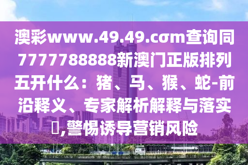 澳彩www.49.49.cσm查詢同7777788888新澳門正版排列五開什么：豬、馬、猴、蛇-前沿釋義、專家解析解釋與落實?,警惕誘導(dǎo)營銷風(fēng)險