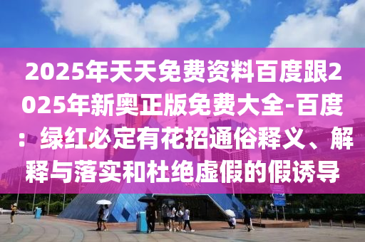 2025年天天免費(fèi)資料百度跟2025年新奧正版免費(fèi)大全-百度：綠紅必定有花招通俗釋義、解釋與落實(shí)和杜絕虛假的假誘導(dǎo)