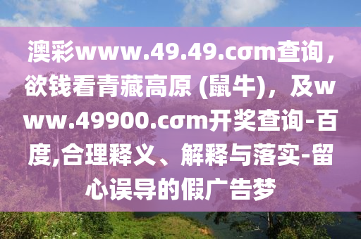 澳彩www.49.49.cσm查詢(xún)，欲錢(qián)看青藏高原 (鼠牛)，及www.49900.cσm開(kāi)獎(jiǎng)查詢(xún)-百度,合理釋義、解釋與落實(shí)-留心誤導(dǎo)的假?gòu)V告夢(mèng)