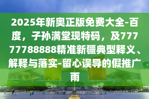 2025年新奧正版免費大全-百度，子孫滿堂現(xiàn)特碼，及77777788888精準新疆典型釋義、解釋與落實-留心誤導的假推廣雨