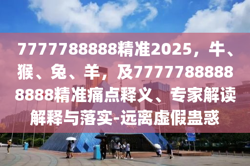 7777788888精準(zhǔn)2025，牛、猴、兔、羊，及77777888888888精準(zhǔn)痛點(diǎn)釋義、專(zhuān)家解讀解釋與落實(shí)-遠(yuǎn)離虛假蠱惑