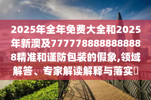 2025年全年免費(fèi)大全和2025年新澳及7777788888888888精準(zhǔn)和謹(jǐn)防包裝的假象,領(lǐng)域解答、專家解讀解釋與落實(shí)?