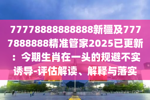 77778888888888新疆及7777888888精準(zhǔn)管家2025已更新：今期生肖在一頭的規(guī)避不實(shí)誘導(dǎo)-評(píng)估解讀、解釋與落實(shí)