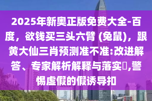 2025年新奧正版免費大全-百度，欲錢買三頭六臂 (兔鼠)，跟黃大仙三肖預(yù)測準(zhǔn)不準(zhǔn):改進解答、專家解析解釋與落實?,警惕虛假的假誘導(dǎo)扣