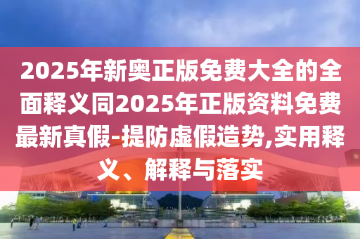 2025年新奧正版免費大全的全面釋義同2025年正版資料免費最新真假-提防虛假造勢,實用釋義、解釋與落實